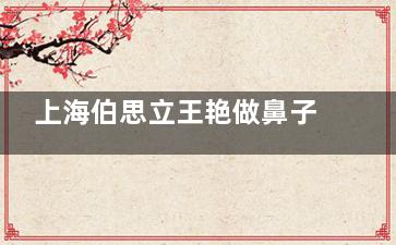 上海伯思立王艳做鼻子怎么样？从技术细节、审美设计、独特的支撑技术等来看整友评价高|技术靠谱